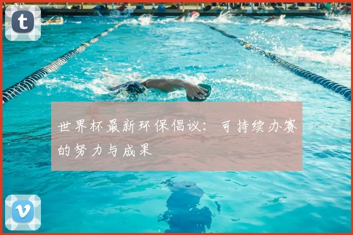 世界杯最新环保倡议:可持续办赛的努力与成果