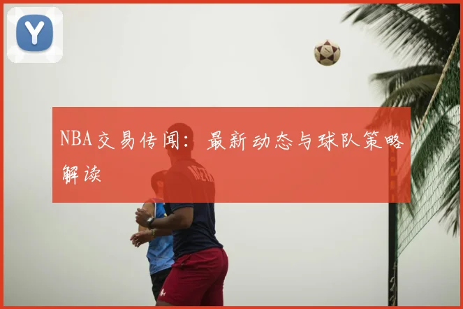 NBA交易传闻：最新动态与球队策略解读