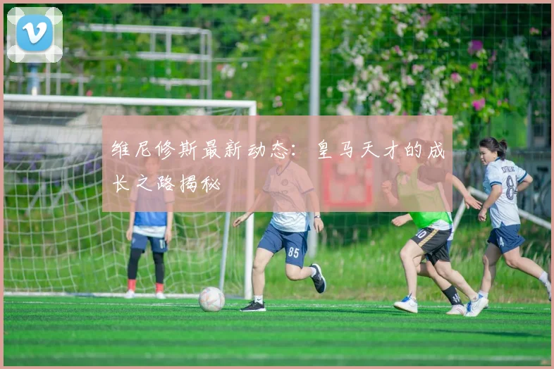 维尼修斯最新动态:皇马天才的成长之路揭秘
