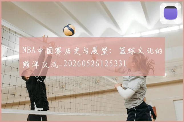 NBA中国赛历史与展望:篮球文化的跨洋交流_20260526125331